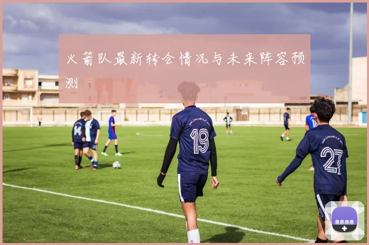 火箭队最新转会情况与未来阵容预测