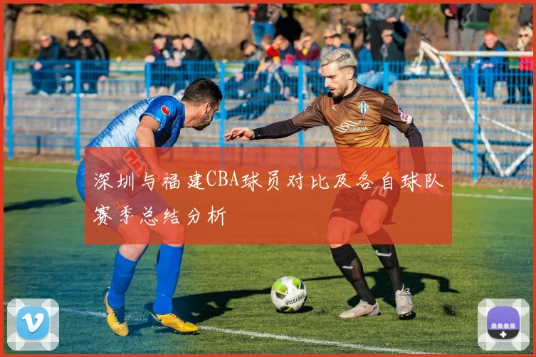 深圳与福建CBA球员对比及各自球队赛季总结分析