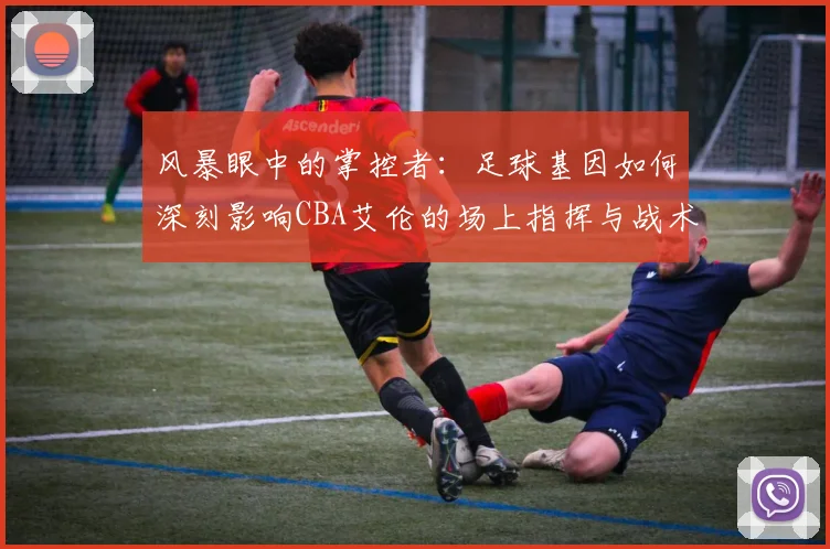 风暴眼中的掌控者:足球基因如何深刻影响CBA艾伦的场上指挥与战术思维