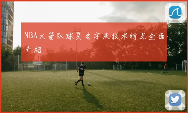 NBA火箭队球员名字及技术特点全面介绍