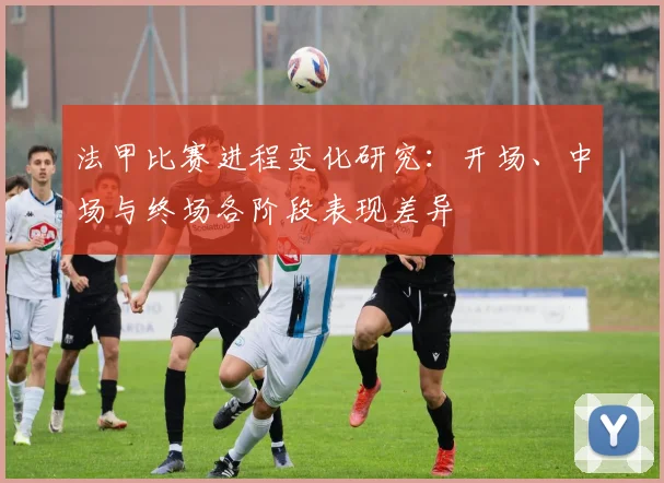 法甲比赛进程变化研究:开场、中场与终场各阶段表现差异